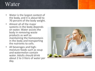 Water
• Water is the largest content of
the body, and it is about 60 to
70 percent of the body weight.
• Almost all of the major
systems in the body depends
on water. Water assists the
body in removing waste
products as well as
maintaining the homeostasis
in the body and transporting
the nutrients to cells.
• All beverages and high-
moisture foods such as soup
and watermelon contain
water. Adults should drink
about 2 to 3 liters of water per
day.
 