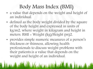 Body Mass Index (BMI)
• a value that depends on the weight and height of
an individual.
• defined as the body weight divided by the square
of the body height and expressed in units of
kg/m2, where weight in kilogram and height in
meters. BMI = Weight (kg)/Height (m)2.
• provides simple numeric measures of a person’s
thickness or thinness, allowing health
professionals to discuss weight problems with
their patients.is a value that depends on the
weight and height of an individual.
 
