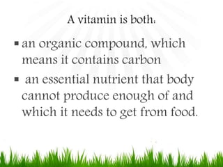 A vitamin is both:
 an organic compound, which
means it contains carbon
 an essential nutrient that body
cannot produce enough of and
which it needs to get from food.
 