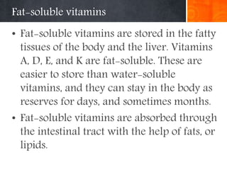 Fat-soluble vitamins
• Fat-soluble vitamins are stored in the fatty
tissues of the body and the liver. Vitamins
A, D, E, and K are fat-soluble. These are
easier to store than water-soluble
vitamins, and they can stay in the body as
reserves for days, and sometimes months.
• Fat-soluble vitamins are absorbed through
the intestinal tract with the help of fats, or
lipids.
 