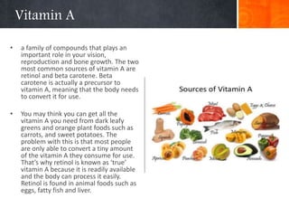 Vitamin A
• a family of compounds that plays an
important role in your vision,
reproduction and bone growth. The two
most common sources of vitamin A are
retinol and beta carotene. Beta
carotene is actually a precursor to
vitamin A, meaning that the body needs
to convert it for use.
• You may think you can get all the
vitamin A you need from dark leafy
greens and orange plant foods such as
carrots, and sweet potatoes. The
problem with this is that most people
are only able to convert a tiny amount
of the vitamin A they consume for use.
That’s why retinol is known as ‘true’
vitamin A because it is readily available
and the body can process it easily.
Retinol is found in animal foods such as
eggs, fatty fish and liver.
 