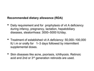 Recommended dietary allowance (RDA)
• Daily requirement and for prophylaxis of vit A deficiency
during infancy, pregnancy, lactation, hepatobiliary
diseases, steatorrhoea: 3000–5000 IU/day.
• Treatment of established vit A deficiency: 50,000–100,000
IU i.m or orally for 1–3 days followed by intermittent
supplemental doses.
• Skin diseases like acne, psoriasis, ichthyosis. Retinoic
acid and 2nd or 3rd generation retinoids are used.
 