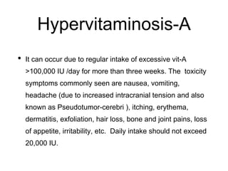 Hypervitaminosis-A
• It can occur due to regular intake of excessive vit-A
>100,000 IU /day for more than three weeks. The toxicity
symptoms commonly seen are nausea, vomiting,
headache (due to increased intracranial tension and also
known as Pseudotumor-cerebri ), itching, erythema,
dermatitis, exfoliation, hair loss, bone and joint pains, loss
of appetite, irritability, etc. Daily intake should not exceed
20,000 IU.
 