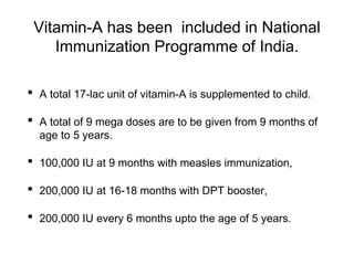 Vitamin-A has been included in National
Immunization Programme of India.
• A total 17-lac unit of vitamin-A is supplemented to child.
• A total of 9 mega doses are to be given from 9 months of
age to 5 years.
• 100,000 IU at 9 months with measles immunization,
• 200,000 IU at 16-18 months with DPT booster,
• 200,000 IU every 6 months upto the age of 5 years.
 