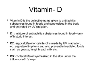 Vitamin- D
• Vitamin D is the collective name given to antirachitic
substances found in foods and synthesized in the body
and activated by UV radiation.
• D1: mixture of antirachitic substances found in food—only
of historic interest.
• D2: ergocalciferol or calciferol is made by UV irradiation,
eg. ergosterol in plants and also present in irradiated foods
such as yeasts, fungi, bread, milk etc..
• D3: cholecalciferol synthesized in the skin under the
influence of UV rays.
 