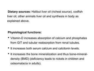 Dietary sources: Halibut liver oil (richest source), codfish
liver oil, other animals liver oil and synthesis in body as
explained above.
Physiological functions:
• Vitamin-D increases absorption of calcium and phosphates
from GIT and tubular reabsorption from renal tubules.
• It increases both serum calcium and calcitonin levels.
• It increases the bone mineralization and thus bone-mineral-
density (BMD) (deficiency leads to rickets in children and
osteomalacia in adults).
 