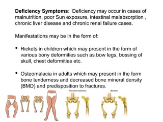 Deficiency Symptoms: Deficiency may occur in cases of
malnutrition, poor Sun exposure, intestinal malabsorption ,
chronic liver disease and chronic renal failure cases.
Manifestations may be in the form of:
• Rickets in children which may present in the form of
various bony deformities such as bow legs, bossing of
skull, chest deformities etc.
• Osteomalacia in adults which may present in the form
bone tenderness and decreased bone mineral density
(BMD) and predisposition to fractures.
 