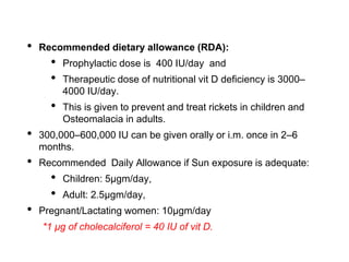 • Recommended dietary allowance (RDA):
• Prophylactic dose is 400 IU/day and
• Therapeutic dose of nutritional vit D deficiency is 3000–
4000 IU/day.
• This is given to prevent and treat rickets in children and
Osteomalacia in adults.
• 300,000–600,000 IU can be given orally or i.m. once in 2–6
months.
• Recommended Daily Allowance if Sun exposure is adequate:
• Children: 5µgm/day,
• Adult: 2.5µgm/day,
• Pregnant/Lactating women: 10µgm/day
*1 μg of cholecalciferol = 40 IU of vit D.
 