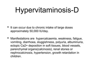 Hypervitaminosis-D
• It can occur due to chronic intake of large doses
approximately 50,000 IU/day.
• Manifestations are hypercalcaemia, weakness, fatigue,
vomiting, diarrhoea, sluggishness, polyuria, albuminuria,
ectopic Ca2+ deposition in soft tissues, blood vessels,
parenchymal organs(calcinosis), renal stones or
nephrocalcinosis, hypertension, growth retardation in
children.
 