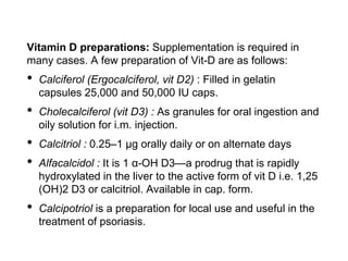 Vitamin D preparations: Supplementation is required in
many cases. A few preparation of Vit-D are as follows:
• Calciferol (Ergocalciferol, vit D2) : Filled in gelatin
capsules 25,000 and 50,000 IU caps.
• Cholecalciferol (vit D3) : As granules for oral ingestion and
oily solution for i.m. injection.
• Calcitriol : 0.25–1 μg orally daily or on alternate days
• Alfacalcidol : It is 1 α-OH D3—a prodrug that is rapidly
hydroxylated in the liver to the active form of vit D i.e. 1,25
(OH)2 D3 or calcitriol. Available in cap. form.
• Calcipotriol is a preparation for local use and useful in the
treatment of psoriasis.
 