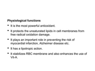Physiological functions
• It is the most powerful antioxidant.
• It protects the unsaturated lipids in cell membranes from
free radical oxidation damage.
• It plays an important role in preventing the risk of
myocardial infarction, Alzheimer disease etc.
• It has a lipotropic action.
• It stabilizes RBC membrane and also enhances the use of
Vit-A.
 