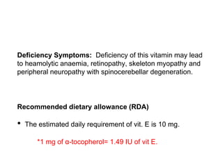 Deficiency Symptoms: Deficiency of this vitamin may lead
to heamolytic anaemia, retinopathy, skeleton myopathy and
peripheral neuropathy with spinocerebellar degeneration.
Recommended dietary allowance (RDA)
• The estimated daily requirement of vit. E is 10 mg.
*1 mg of α-tocopherol= 1.49 IU of vit E.
 