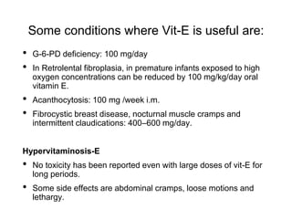Some conditions where Vit-E is useful are:
• G-6-PD deficiency: 100 mg/day
• In Retrolental fibroplasia, in premature infants exposed to high
oxygen concentrations can be reduced by 100 mg/kg/day oral
vitamin E.
• Acanthocytosis: 100 mg /week i.m.
• Fibrocystic breast disease, nocturnal muscle cramps and
intermittent claudications: 400–600 mg/day.
Hypervitaminosis-E
• No toxicity has been reported even with large doses of vit-E for
long periods.
• Some side effects are abdominal cramps, loose motions and
lethargy.
 