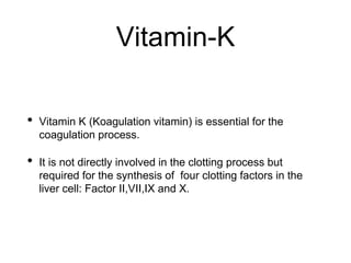 Vitamin-K
• Vitamin K (Koagulation vitamin) is essential for the
coagulation process.
• It is not directly involved in the clotting process but
required for the synthesis of four clotting factors in the
liver cell: Factor II,VII,IX and X.
 