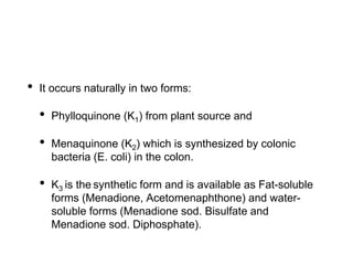 • It occurs naturally in two forms:
• Phylloquinone (K1) from plant source and
• Menaquinone (K2) which is synthesized by colonic
bacteria (E. coli) in the colon.
• K3 is the synthetic form and is available as Fat-soluble
forms (Menadione, Acetomenaphthone) and water-
soluble forms (Menadione sod. Bisulfate and
Menadione sod. Diphosphate).
 