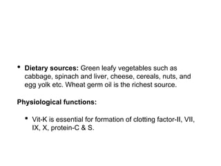 • Dietary sources: Green leafy vegetables such as
cabbage, spinach and liver, cheese, cereals, nuts, and
egg yolk etc. Wheat germ oil is the richest source.
Physiological functions:
• Vit-K is essential for formation of clotting factor-II, VII,
IX, X, protein-C & S.
 