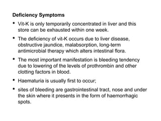 Deficiency Symptoms
• Vit-K is only temporarily concentrated in liver and this
store can be exhausted within one week.
• The deficiency of vit-K occurs due to liver disease,
obstructive jaundice, malabsorption, long-term
antimicrobial therapy which alters intestinal flora.
• The most important manifestation is bleeding tendency
due to lowering of the levels of prothrombin and other
clotting factors in blood.
• Haematuria is usually first to occur;
• sites of bleeding are gastrointestinal tract, nose and under
the skin where it presents in the form of haemorrhagic
spots.
 
