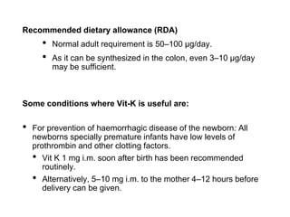 Recommended dietary allowance (RDA)
• Normal adult requirement is 50–100 μg/day.
• As it can be synthesized in the colon, even 3–10 μg/day
may be sufficient.
Some conditions where Vit-K is useful are:
• For prevention of haemorrhagic disease of the newborn: All
newborns specially premature infants have low levels of
prothrombin and other clotting factors.
• Vit K 1 mg i.m. soon after birth has been recommended
routinely.
• Alternatively, 5–10 mg i.m. to the mother 4–12 hours before
delivery can be given.
 