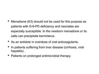 • Menadione (K3) should not be used for this purpose as
patients with G-6-PD deficiency and neonates are
especially susceptible. In the newborn menadione or its
salts can precipitate kernicterus.
• As an antidote in overdose of oral anticoagulants.
• In patients suffering from liver disease (cirrhosis, viral
hepatitis) .
• Patients on prolonged antimicrobial therapy.
 