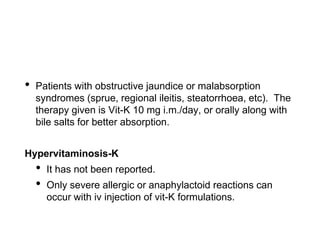 • Patients with obstructive jaundice or malabsorption
syndromes (sprue, regional ileitis, steatorrhoea, etc). The
therapy given is Vit-K 10 mg i.m./day, or orally along with
bile salts for better absorption.
Hypervitaminosis-K
• It has not been reported.
• Only severe allergic or anaphylactoid reactions can
occur with iv injection of vit-K formulations.
 