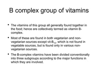 B complex group of vitamins
• The vitamins of this group all generally found together in
the food; hence are collectively termed as vitamin B-
complex.
• Most of these are found in both vegetarian and non-
vegetarian sources except vit-B12, which is not found in
vegetable sources, but is found only in various non-
vegetarian sources.
• The B-complex vitamins have been divided conventionally
into three subgroups according to the major functions in
which they are involved.
 
