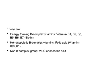 These are:
• Energy forming B-complex vitamins: Vitamin- B1, B2, B3,
B5, B6, B7 (Biotin)
• Hematopoietic B-complex vitamins: Folic acid (Vitamin-
B9), B12
• Non B complex group: Vit-C or ascorbic acid
 
