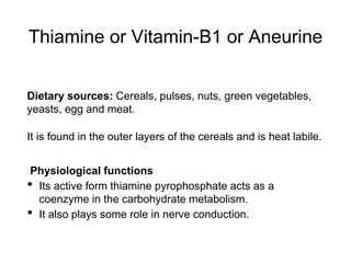 Thiamine or Vitamin-B1 or Aneurine
Dietary sources: Cereals, pulses, nuts, green vegetables,
yeasts, egg and meat.
It is found in the outer layers of the cereals and is heat labile.
Physiological functions
• Its active form thiamine pyrophosphate acts as a
coenzyme in the carbohydrate metabolism.
• It also plays some role in nerve conduction.
 