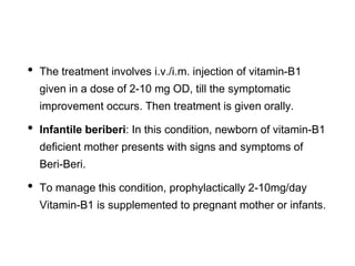 • The treatment involves i.v./i.m. injection of vitamin-B1
given in a dose of 2-10 mg OD, till the symptomatic
improvement occurs. Then treatment is given orally.
• Infantile beriberi: In this condition, newborn of vitamin-B1
deficient mother presents with signs and symptoms of
Beri-Beri.
• To manage this condition, prophylactically 2-10mg/day
Vitamin-B1 is supplemented to pregnant mother or infants.
 