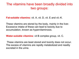 The vitamins have been broadly divided into
two groups:
Fat-soluble vitamins: vit. A, vit. D, vit. E and vit.-K.
These vitamins are stored by the body, mainly in the liver.
Excessive intake of these can lead to toxicity due to
accumulation, known as hypervitaminosis.
Water-soluble vitamins: vit B complex group, vit. C.
These vitamins are least stored and toxicity does not occur.
The excess of vitamins are rapidly metabolized and readily
excreted in the urine.
 
