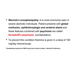• Wernick’s encephalopathy: It is most commonly seen in
severe alcoholic individuals. Patient presents with global
confusion, ophthalmoplegia and cerebral ataxia and
these features combined with psychosis are called
Koraskoff’s psychosis. (confabulation)
• To prevent this condition thiamine is given in a dose of 100
mg/day intravenously.
Transketolase (product of HMP shunt) test is done to detect vitamin-B1 deficiency.
 