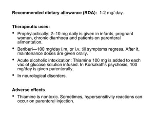 Recommended dietary allowance (RDA): 1-2 mg/ day.
Therapeutic uses:
• Prophylactically: 2–10 mg daily is given in infants, pregnant
women, chronic diarrhoea and patients on parenteral
alimentation.
• Beriberi—100 mg/day i.m. or i.v. till symptoms regress. After it,
maintenance doses are given orally.
• Acute alcoholic intoxication: Thiamine 100 mg is added to each
vac of glucose solution infused. In Korsakoff’s psychosis, 100
mg/day is given parenterally.
• In neurological disorders.
Adverse effects
• Thiamine is nontoxic. Sometimes, hypersensitivity reactions can
occur on parenteral injection.
 