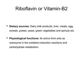 Riboflavin or Vitamin-B2
• Dietary sources: Dairy milk products, liver, meats, egg,
cereals, pulses, yeast, green vegetables and sprouts etc.
• Physiological functions: Its active form acts as
coenzyme in the oxidation-reduction reactions and
carbohydrate metabolism.
 