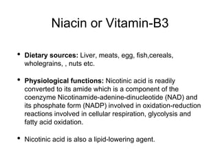 Niacin or Vitamin-B3
• Dietary sources: Liver, meats, egg, fish,cereals,
wholegrains, , nuts etc.
• Physiological functions: Nicotinic acid is readily
converted to its amide which is a component of the
coenzyme Nicotinamide-adenine-dinucleotide (NAD) and
its phosphate form (NADP) involved in oxidation-reduction
reactions involved in cellular respiration, glycolysis and
fatty acid oxidation.
• Nicotinic acid is also a lipid-lowering agent.
 