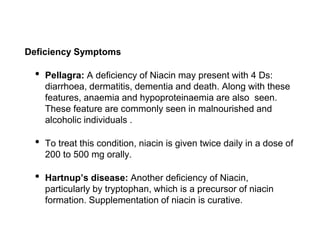 Deficiency Symptoms
• Pellagra: A deficiency of Niacin may present with 4 Ds:
diarrhoea, dermatitis, dementia and death. Along with these
features, anaemia and hypoproteinaemia are also seen.
These feature are commonly seen in malnourished and
alcoholic individuals .
• To treat this condition, niacin is given twice daily in a dose of
200 to 500 mg orally.
• Hartnup’s disease: Another deficiency of Niacin,
particularly by tryptophan, which is a precursor of niacin
formation. Supplementation of niacin is curative.
 