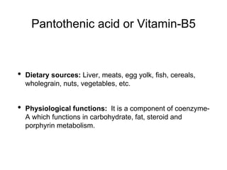 Pantothenic acid or Vitamin-B5
• Dietary sources: Liver, meats, egg yolk, fish, cereals,
wholegrain, nuts, vegetables, etc.
• Physiological functions: It is a component of coenzyme-
A which functions in carbohydrate, fat, steroid and
porphyrin metabolism.
 