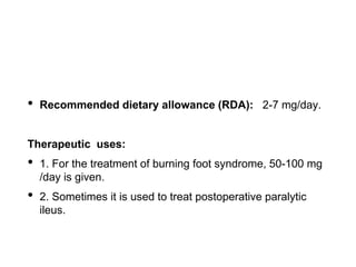 • Recommended dietary allowance (RDA): 2-7 mg/day.
Therapeutic uses:
• 1. For the treatment of burning foot syndrome, 50-100 mg
/day is given.
• 2. Sometimes it is used to treat postoperative paralytic
ileus.
 