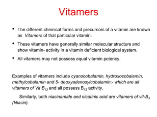 Vitamers
• The different chemical forms and precursors of a vitamin are known
as Vitamers of that particular vitamin.
• These vitamers have generally similar molecular structure and
show vitamin- activity in a vitamin deficient biological system.
• All vitamers may not possess equal vitamin potency.
Examples of vitamers include cyanocobalamin, hydroxocobalamin,
methylcobalamin and 5- deoxyadenosylcobalamin:- which are all
vitamers of Vit B12 and all possess B12 activity.
Similarly, both niacinamide and nicotinic acid are vitamers of vit-B3
(Niacin).
 