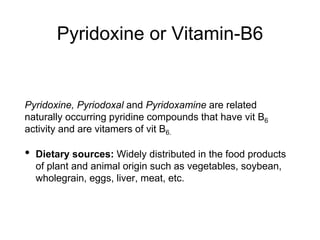 Pyridoxine or Vitamin-B6
Pyridoxine, Pyriodoxal and Pyridoxamine are related
naturally occurring pyridine compounds that have vit B6
activity and are vitamers of vit B6.
• Dietary sources: Widely distributed in the food products
of plant and animal origin such as vegetables, soybean,
wholegrain, eggs, liver, meat, etc.
 