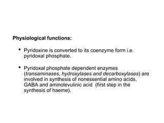 Physiological functions:
• Pyridoxine is converted to its coenzyme form i.e.
pyridoxal phosphate.
• Pyridoxal phosphate dependent enzymes
(transaminases, hydroxylases and decarboxylases) are
involved in synthesis of nonessential amino acids,
GABA and aminolevulinic acid (first step in the
synthesis of haeme).
 