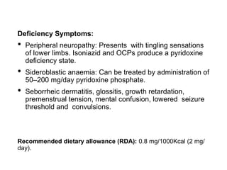 Deficiency Symptoms:
• Peripheral neuropathy: Presents with tingling sensations
of lower limbs. Isoniazid and OCPs produce a pyridoxine
deficiency state.
• Sideroblastic anaemia: Can be treated by administration of
50–200 mg/day pyridoxine phosphate.
• Seborrheic dermatitis, glossitis, growth retardation,
premenstrual tension, mental confusion, lowered seizure
threshold and convulsions.
Recommended dietary allowance (RDA): 0.8 mg/1000Kcal (2 mg/
day).
 