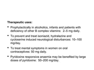 Therapeutic uses:
• Prophylactically in alcoholics, infants and patients with
deficiency of other B complex vitamins: 2–5 mg daily.
• To prevent and treat isoniazid, hydralazine and
cycloserine induced neurological disturbances: 10–100
mg/day.
• To treat mental symptoms in women on oral
contraceptives: 50 mg daily.
• Pyridoxine responsive anaemia may be benefited by large
doses of pyridoxine: 50–200 mg/day.
 