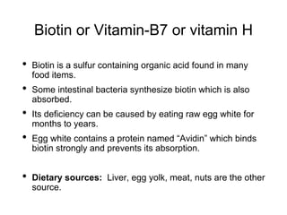 Biotin or Vitamin-B7 or vitamin H
• Biotin is a sulfur containing organic acid found in many
food items.
• Some intestinal bacteria synthesize biotin which is also
absorbed.
• Its deficiency can be caused by eating raw egg white for
months to years.
• Egg white contains a protein named “Avidin” which binds
biotin strongly and prevents its absorption.
• Dietary sources: Liver, egg yolk, meat, nuts are the other
source.
 