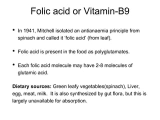 Folic acid or Vitamin-B9
• In 1941, Mitchell isolated an antianaemia principle from
spinach and called it ‘folic acid’ (from leaf).
• Folic acid is present in the food as polyglutamates.
• Each folic acid molecule may have 2-8 molecules of
glutamic acid.
Dietary sources: Green leafy vegetables(spinach), Liver,
egg, meat, milk. It is also synthesized by gut flora, but this is
largely unavailable for absorption.
 