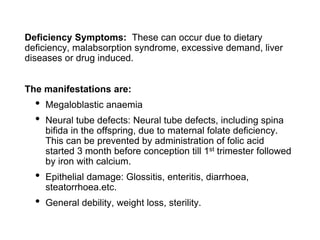 Deficiency Symptoms: These can occur due to dietary
deficiency, malabsorption syndrome, excessive demand, liver
diseases or drug induced.
The manifestations are:
• Megaloblastic anaemia
• Neural tube defects: Neural tube defects, including spina
bifida in the offspring, due to maternal folate deficiency.
This can be prevented by administration of folic acid
started 3 month before conception till 1st trimester followed
by iron with calcium.
• Epithelial damage: Glossitis, enteritis, diarrhoea,
steatorrhoea.etc.
• General debility, weight loss, sterility.
 