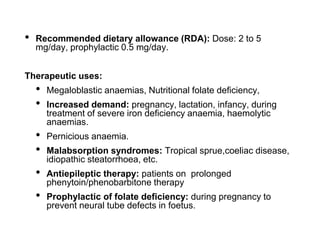 • Recommended dietary allowance (RDA): Dose: 2 to 5
mg/day, prophylactic 0.5 mg/day.
Therapeutic uses:
• Megaloblastic anaemias, Nutritional folate deficiency,
• Increased demand: pregnancy, lactation, infancy, during
treatment of severe iron deficiency anaemia, haemolytic
anaemias.
• Pernicious anaemia.
• Malabsorption syndromes: Tropical sprue,coeliac disease,
idiopathic steatorrhoea, etc.
• Antiepileptic therapy: patients on prolonged
phenytoin/phenobarbitone therapy
• Prophylactic of folate deficiency: during pregnancy to
prevent neural tube defects in foetus.
 