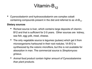 Vitamin-B12
• Cyanocobalamin and hydroxocobalamin are complex cobalt
containing compounds present in the diet and referred to as vit-B12.
Dietary sources
• Richest source is liver, which contains large deposite of vitamin-
B12 and that is sufficient for 2-5 years. Other sources are kidney,
sea fish, egg yolk, meat, cheese.
• The only vegetable source is legumes (pulses) which get it from
microorganisms harboured in their root nodules. Vit B12 is
synthesized by the colonic microflora, but this is not available for
absorption in man. The commercial source is Streptomyces
griseus.
• Animal food product contain higher amount of Cynocobalamine
than plant products.
 