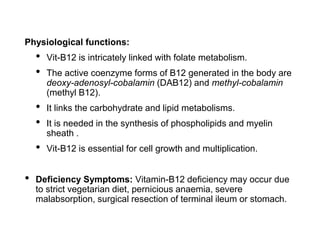 Physiological functions:
• Vit-B12 is intricately linked with folate metabolism.
• The active coenzyme forms of B12 generated in the body are
deoxy-adenosyl-cobalamin (DAB12) and methyl-cobalamin
(methyl B12).
• It links the carbohydrate and lipid metabolisms.
• It is needed in the synthesis of phospholipids and myelin
sheath .
• Vit-B12 is essential for cell growth and multiplication.
• Deficiency Symptoms: Vitamin-B12 deficiency may occur due
to strict vegetarian diet, pernicious anaemia, severe
malabsorption, surgical resection of terminal ileum or stomach.
 