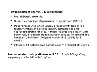 Deficiencies of vitamin-B12 manifest as:
• Megaloblastic anaemia.
• Subacute combined degeneration of spinal cord (SACD).
• Peripheral neuritis which usually presents with loss of fine
touch, vibration and proprioception, paresthesias and
depressed stretch reflexes. If these features are present with
psychosis, it is called Megaloblastic madness. To prevent this
condition administer 1000µgm vitamin-B12 weekly for 8
weeks.
• Glossitis, GI disturbances and damage to epithelial structures.
Recommended dietary allowance (RDA): Adult- 1-3 µgm/day,
pregnancy and lactation 3–5 μg/day.
 