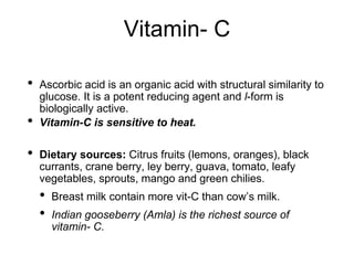Vitamin- C
• Ascorbic acid is an organic acid with structural similarity to
glucose. It is a potent reducing agent and l-form is
biologically active.
• Vitamin-C is sensitive to heat.
• Dietary sources: Citrus fruits (lemons, oranges), black
currants, crane berry, ley berry, guava, tomato, leafy
vegetables, sprouts, mango and green chilies.
• Breast milk contain more vit-C than cow’s milk.
• Indian gooseberry (Amla) is the richest source of
vitamin- C.
 