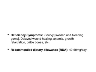 • Deficiency Symptoms: Scurvy [swollen and bleeding
gums], Delayed wound healing, anemia, growth
retardation, brittle bones, etc.
• Recommended dietary allowance (RDA): 40-60mg/day.
 